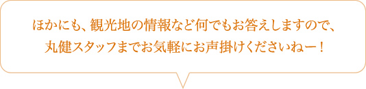 ほかにも、観光地の情報など何でもお答えしますので、丸健スタッフまでお気軽にお声掛けくださいねー！