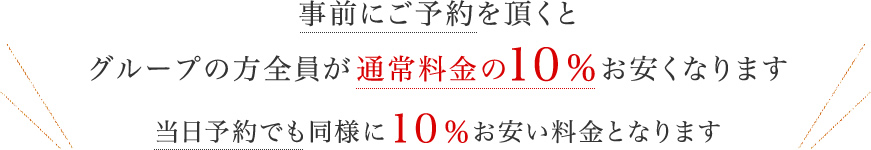 事前にご予約を頂くとグループの方全員が通常料金の１０％お安くなります。当日予約でも同様に１０％お安い料金となります